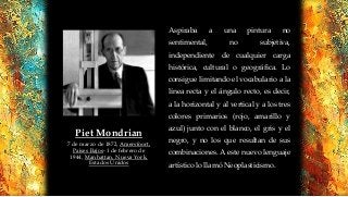 Aspiraba a una pintura no
sentimental, no subjetiva,
independiente de cualquier carga
histórica, cultural o geográfica. Lo
consigue limitando el vocabulario a la
línea recta y el ángulo recto, es decir,
a la horizontal y al vertical y a los tres
colores primarios (rojo, amarillo y
azul) junto con el blanco, el gris y el
negro, y no los que resultan de sus
combinaciones. A este nuevo lenguaje
artístico lo llamó Neoplasticismo.
Piet Mondrian
7 de marzo de 1872, Amersfoort,
Países Bajos- 1 de febrero de
1944, Manhattan, Nueva York,
Estados Unidos
 