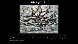 Árbol gris 1912
Óleo sobre lienzo, 785x1075 mm, Gemeente museum, La Haya. Obra en la que ya es
posible ver su decantación hacia la abstracción, es una de sus primeras obras ligadas a
los métodos cubistas.
 