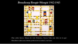 Broadway Boogie-Woogie 1942-1943
Óleo sobre lienzo, Museo de Arte Moderno, Nueva York, una obra en la que
Mondrian realiza una síntesis perfecta de la ciudad y sus luces.
 