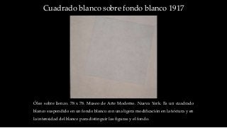 Cuadrado blanco sobre fondo blanco 1917
Óleo sobre lienzo. 78 x 78. Museo de Arte Moderno. Nueva York. Es un cuadrado
blanco suspendido en un fondo blanco con una ligera modificación en la textura y en
la intensidad del blanco para distinguir las figuras y el fondo.
 
