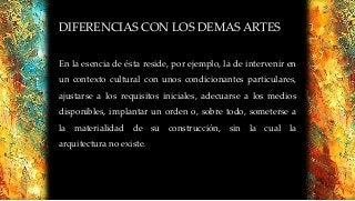 DIFERENCIAS CON LOS DEMAS ARTES
En la esencia de ésta reside, por ejemplo, la de intervenir en
un contexto cultural con unos condicionantes particulares,
ajustarse a los requisitos iniciales, adecuarse a los medios
disponibles, implantar un orden o, sobre todo, someterse a
la materialidad de su construcción, sin la cual la
arquitectura no existe.
 