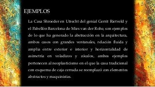 EJEMPLOS
La Casa Shroeder en Utrecht del genial Gerrit Rietveld y
el Pabellón Barcelona de Mies van der Rohe, son ejemplos
de lo que ha generado la abstracción en la arquitectura,
ambos casos con grandes ventanales, relación fluida y
amplia entre exterior e interior y horizontalidad de
asimetría en voladizos y zócalos, ambos ejemplos
pertenecen al neoplasticismo en el que la casa tradicional
con esquema de caja cerrada se reemplazó con elementos
abstractos y maquinistas.
 