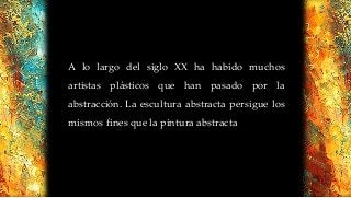 A lo largo del siglo XX ha habido muchos
artistas plásticos que han pasado por la
abstracción. La escultura abstracta persigue los
mismos fines que la pintura abstracta
 