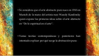 • Se considera que el arte abstracto puro nace en 1910 en
Munich de la mano del artista ruso Wassily Kandinsky
quien expone las primeras ideas sobre el arte abstracto
en “De lo espiritual en el arte”.
• Varias teorías contemporáneas y posteriores han
intentado explicar por qué surge la abstracción pura:
 