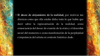 • El deseo de alejamiento de la realidad, por motivos tan
diversos como que ella estaba dicho todo lo que había que
decir sobre la representación de la realidad, como
consecuencia del deseo de evasión de la crisis y el desorden
social del momento o como manifestación de la perplejidad
e impotencia del artista en contexto histórico dado.
 