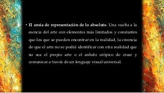 • El ansia de representación de lo absoluto. Una vuelta a la
esencia del arte con elementos más limitados y constantes
que los que se pueden encontrar en la realidad, la creencia
de que el arte no se podrá identificar con otra realidad que
no sea el propio arte o el anhelo utópico de crear y
comunicar a través de un lenguaje visual universal.
 