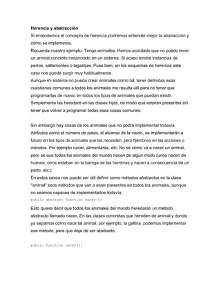 Herencia y abstracción
Si entendemos el concepto de herencia podremos entender mejor la abstracción y
cómo se implementa.
Recuerda nuestro ejemplo: Tengo animales. Hemos acordado que no puedo tener
un animal concreto instanciado en un sistema. Si acaso tendré instancias de
perros, saltamontes o lagartijas. Pues bien, en los esquemas de herencia este
caso nos puede surgir muy habitualmente.
Aunque mi sistema no pueda crear animales como tal, tener definidas esas
cuestiones comunes a todos los animales me resulta útil para no tener que
programarlas de nuevo en todos los tipos de animales que puedan existir.
Simplemente las heredaré en las clases hijas, de modo que estarán presentes sin
tener que volver a programar todas esas cosas comunes.
Sin embargo hay cosas de los animales que no podré implementar todavía.
Atributos como el número de patas, el alcance de la visión, se implementarán a
futuro en los tipos de animales que las necesiten, pero fijémonos en las acciones o
métodos. Por ejemplo nacer, alimentarse, etc. No sé cómo va a nacer un animal,
pero sé que todos los animales del mundo nacen de algún modo (unos nacen de
huevos, otros estaban en la barriga de las hembras y nacen a consecuencia de un
parto, etc.)
En estos casos nos puede ser útil definir como métodos abstractos en la clase
"animal" esos métodos que van a estar presentes en todos los animales, aunque
no seamos capaces de implementarlos todavía.
public abstract function nacer();
Esto quiere decir que todos los animales del mundo heredarán un método
abstracto llamado nacer. En las clases concretas que hereden de animal y donde
ya sepamos cómo nace tal animal, por ejemplo, la gallina, podemos implementar
ese método, para que deje de ser abstracto.
public function nacer(){
 