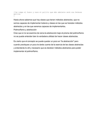//se rompe el huevo y nace el pollito que más adelante será una hermosa
gallina
}
Hasta ahora sabemos que hay clases que tienen métodos abstractos, que no
somos capaces de implementar todavía y clases en las que se heredan métodos
abstractos y en las que seremos capaces de implementarlos.
Polimorfismo y abstracción
Creo que si no se examina de cerca la abstracción bajo el prisma del polimorfismo
no se puede entender bien la verdadera utilidad de hacer clases abstractas.
Es cierto que el concepto se puede quedar un poco en "la abstracción" pero
cuando practiques un poco te darás cuenta de la esencia de las clases abstractas
y entenderás lo útil y necesario que es declarar métodos abstractos para poder
implementar el polimorfismo.
 