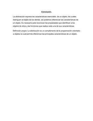 Conclusión.
La abstracción expresa las características esenciales de un objeto, las cuales
distinguen al objeto de los demás, así podemos diferenciar las características de
un objeto. Es necesario para reconocer las propiedades que identifican a los
objetos de otros y las funciones que realiza cada una de sus características.
Definición propia: La abstracción es un complemento de la programación orientado
a objetos la cual permite diferenciar las principales características de un objeto.
 