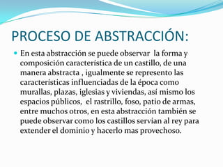 PROCESO DE ABSTRACCIÓN:
 En esta abstracción se puede observar la forma y
composición característica de un castillo, de una
manera abstracta , igualmente se represento las
características influenciadas de la época como
murallas, plazas, iglesias y viviendas, así mismo los
espacios públicos, el rastrillo, foso, patio de armas,
entre muchos otros, en esta abstracción también se
puede observar como los castillos servían al rey para
extender el dominio y hacerlo mas provechoso.
 