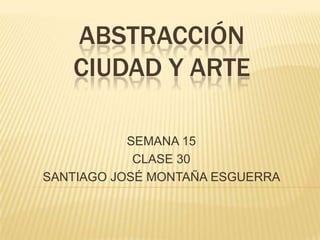 ABSTRACCIÓN
CIUDAD Y ARTE
SEMANA 15
CLASE 30
SANTIAGO JOSÉ MONTAÑA ESGUERRA
 