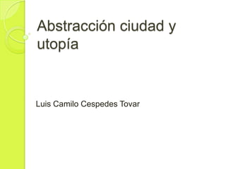 Abstracción ciudad y
utopía
Luis Camilo Cespedes Tovar
 