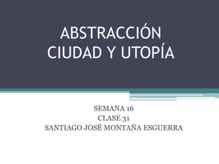 ABSTRACCIÓN
CIUDAD Y UTOPÍA
SEMANA 16
CLASE 31
SANTIAGO JOSÉ MONTAÑA ESGUERRA
 