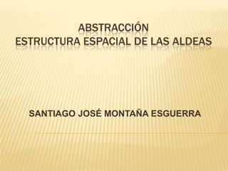 ABSTRACCIÓN
ESTRUCTURA ESPACIAL DE LAS ALDEAS




  SANTIAGO JOSÉ MONTAÑA ESGUERRA
 