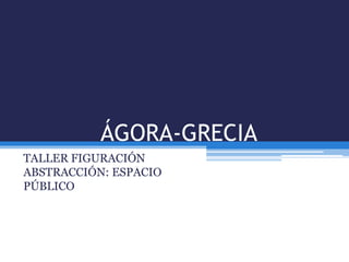 ÁGORA-GRECIA
TALLER FIGURACIÓN
ABSTRACCIÓN: ESPACIO
PÚBLICO
 
