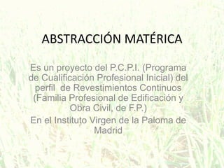 ABSTRACCIÓN MATÉRICA
Es un proyecto del P.C.P.I. (Programa
de Cualificación Profesional Inicial) del
perfil de Revestimientos Continuos
(Familia Profesional de Edificación y
Obra Civil, de F.P.)
En el Instituto Virgen de la Paloma de
Madrid
 