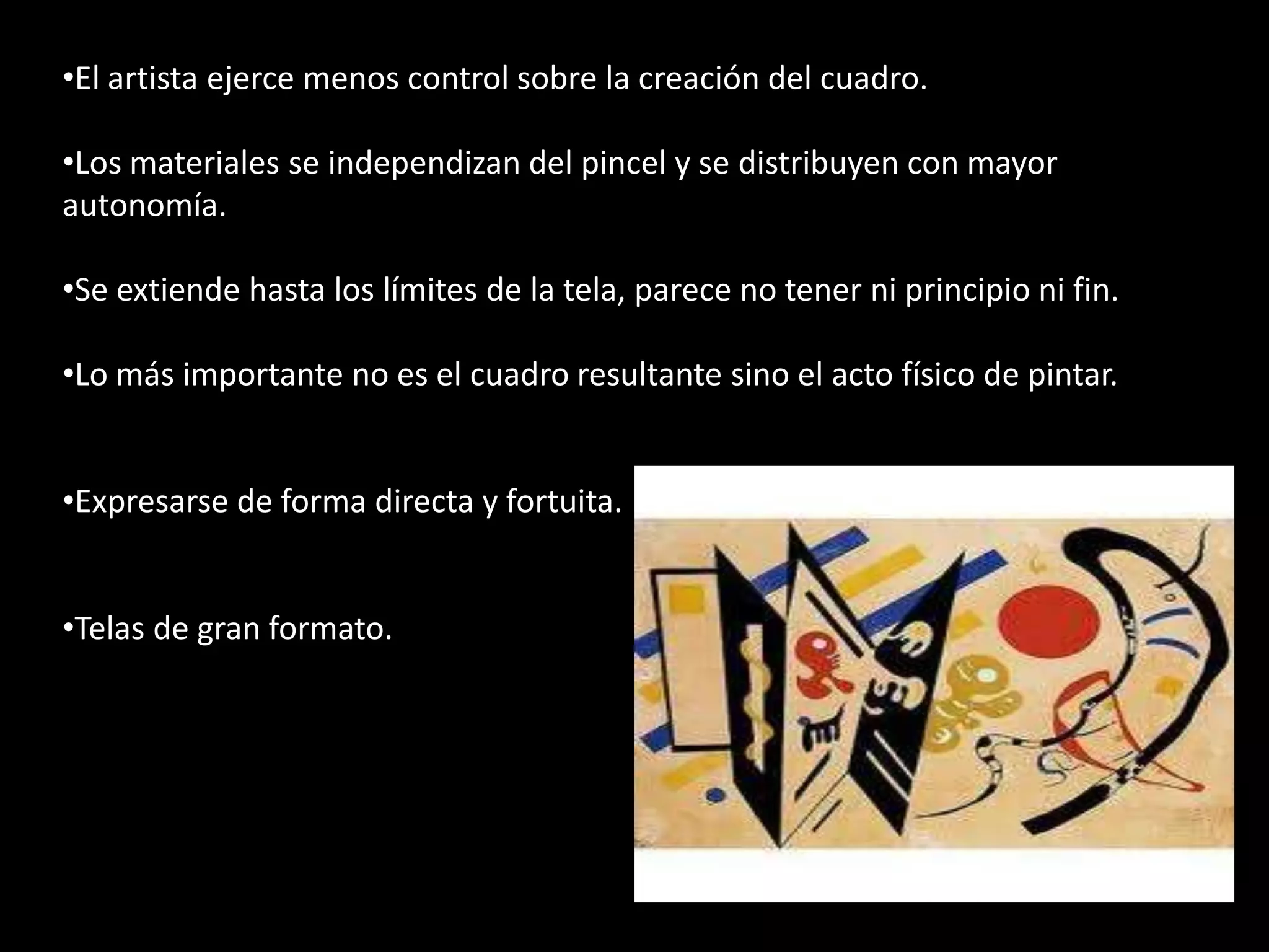 •El artista ejerce menos control sobre la creación del cuadro.

•Los materiales se independizan del pincel y se distribuyen con mayor
autonomía.

•Se extiende hasta los límites de la tela, parece no tener ni principio ni fin.

•Lo más importante no es el cuadro resultante sino el acto físico de pintar.


•Expresarse de forma directa y fortuita.


•Telas de gran formato.



•.
 