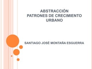 ABSTRACCIÓN
PATRONES DE CRECIMIENTO
URBANO
SANTIAGO JOSÉ MONTAÑA ESGUERRA