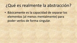 ¿Qué es realmente la abstracción?
• Básicamente es la capacidad de separar los
elementos (al menos mentalmente) para
poder verlos de forma singular.
 