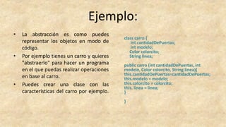 Ejemplo:
• La abstracción es como puedes
representar los objetos en modo de
código.
• Por ejemplo tienes un carro y quieres
"abstraerlo" para hacer un programa
en el que puedas realizar operaciones
en base al carro.
• Puedes crear una clase con las
características del carro por ejemplo.
class carro {
int cantidadDePuertas;
int modelo;
Color colorcito;
String linea;
public carro (int cantidadDePuertas, int
modelo, Color colorcito, String linea){
this.cantidadDePuertas=cantidadDePuertas;
this.modelo = modelo;
this.colorcito = colorcito;
this. linea = linea;
}
}
 