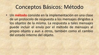 Conceptos Básicos: Método
• Un método consiste en la implementación en una clase
de un protocolo de respuesta a los mensajes dirigidos a
los objetos de la misma. La respuesta a tales mensajes
puede incluir el envío por el método de mensajes al
propio objeto y aun a otros, también como el cambio
del estado interno del objeto.
 