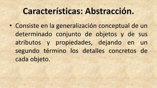 Características: Abstracción.
• Consiste en la generalización conceptual de un
determinado conjunto de objetos y de sus
atributos y propiedades, dejando en un
segundo término los detalles concretos de
cada objeto.
 