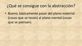 ¿Qué se consigue con la abstracción?
• Bueno, básicamente pasar del plano material
(cosas que se tocan) al plano mental (cosas
que se piensan).
 