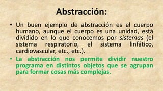 Abstracción:
• Un buen ejemplo de abstracción es el cuerpo
humano, aunque el cuerpo es una unidad, está
dividido en lo que conocemos por sistemas (el
sistema respiratorio, el sistema linfático,
cardiovascular, etc., etc.).
• La abstracción nos permite dividir nuestro
programa en distintos objetos que se agrupan
para formar cosas más complejas.
 