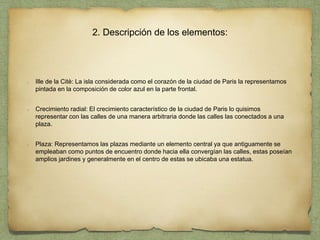 2. Descripción de los elementos:
Ille de la Citè: La isla considerada como el corazón de la ciudad de Paris la representamos
pintada en la composición de color azul en la parte frontal.
Crecimiento radial: El crecimiento característico de la ciudad de Paris lo quisimos
representar con las calles de una manera arbitraria donde las calles las conectados a una
plaza.
Plaza: Representamos las plazas mediante un elemento central ya que antiguamente se
empleaban como puntos de encuentro donde hacia ella convergían las calles, estas poseían
amplios jardines y generalmente en el centro de estas se ubicaba una estatua.
 