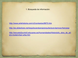 1. Búsqueda de información:
http://www.artehistoria.com/v2/contextos/8875.htm
http://es.slideshare.net/iesjuliocarobaroja/arquitectura-barroca-francesa
http://escuela2punto0.educarex.es/Humanidades/Historia/la_obra_de_art
e/x-modern/bar-urba.htm
 
