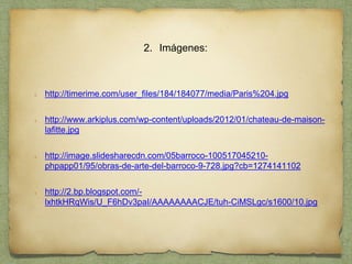 2. Imágenes:
http://timerime.com/user_files/184/184077/media/Paris%204.jpg
http://www.arkiplus.com/wp-content/uploads/2012/01/chateau-de-maison-
lafitte.jpg
http://image.slidesharecdn.com/05barroco-100517045210-
phpapp01/95/obras-de-arte-del-barroco-9-728.jpg?cb=1274141102
http://2.bp.blogspot.com/-
lxhtkHRqWis/U_F6hDv3paI/AAAAAAAACJE/tuh-CiMSLgc/s1600/10.jpg
 