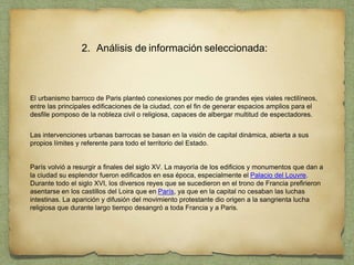 2. Análisis de información seleccionada:
El urbanismo barroco de Paris planteó conexiones por medio de grandes ejes viales rectilíneos,
entre las principales edificaciones de la ciudad, con el fin de generar espacios amplios para el
desfile pomposo de la nobleza civil o religiosa, capaces de albergar multitud de espectadores.
Las intervenciones urbanas barrocas se basan en la visión de capital dinámica, abierta a sus
propios límites y referente para todo el territorio del Estado.
París volvió a resurgir a finales del siglo XV. La mayoría de los edificios y monumentos que dan a
la ciudad su esplendor fueron edificados en esa época, especialmente el Palacio del Louvre.
Durante todo el siglo XVI, los diversos reyes que se sucedieron en el trono de Francia prefirieron
asentarse en los castillos del Loira que en París, ya que en la capital no cesaban las luchas
intestinas. La aparición y difusión del movimiento protestante dio origen a la sangrienta lucha
religiosa que durante largo tiempo desangró a toda Francia y a Paris.
 