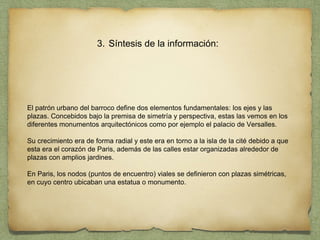 3. Síntesis de la información:
El patrón urbano del barroco define dos elementos fundamentales: los ejes y las
plazas. Concebidos bajo la premisa de simetría y perspectiva, estas las vemos en los
diferentes monumentos arquitectónicos como por ejemplo el palacio de Versalles.
Su crecimiento era de forma radial y este era en torno a la isla de la cité debido a que
esta era el corazón de Paris, además de las calles estar organizadas alrededor de
plazas con amplios jardines.
En Paris, los nodos (puntos de encuentro) viales se definieron con plazas simétricas,
en cuyo centro ubicaban una estatua o monumento.
 
