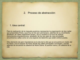 2. Proceso de abstracción:
1. Idea central:
Para la realización de la maqueta,quisimos representar la organización de tipo radial
que presentaba Paris y que hoy en día aún permanece, además de su crecimiento
alrededor de calles totalmente rectas y de su simetría a la hora de realizar
monumentos arquitectónicos, alrededor de los dos ejes de vías principales
encontramos calles como en una especie de laberinto que están entrecruzadas.
Otro elemento de gran importancia es la isla de la cité que se encuentra en medio del
río Sena y es el corazón de Paris donde las calles principales convergen y donde
además se encuentra la catedral de Notre Dame, el puente nuevo y la catedral de la
cité.
 
