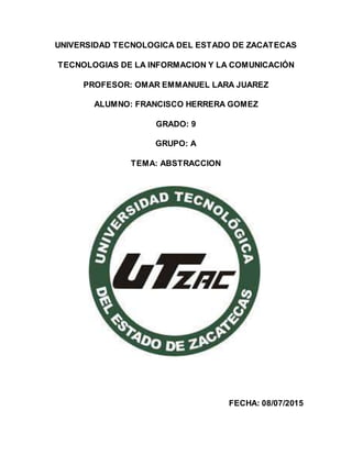 UNIVERSIDAD TECNOLOGICA DEL ESTADO DE ZACATECAS
TECNOLOGIAS DE LA INFORMACION Y LA COMUNICACIÓN
PROFESOR: OMAR EMMANUEL LARA JUAREZ
ALUMNO: FRANCISCO HERRERA GOMEZ
GRADO: 9
GRUPO: A
TEMA: ABSTRACCION
FECHA: 08/07/2015
 
