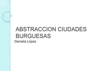 ABSTRACCION CIUDADES
BURGUESAS
Daniela López
 