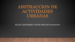 ABSTRACCION DE
ACTIVIDADES
URBANAS
ELIAN LEONARDO CANTE RINCON 6120181076
 