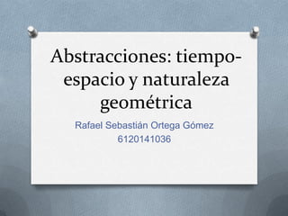 Abstracciones: tiempoespacio y naturaleza
geométrica
Rafael Sebastián Ortega Gómez
6120141036

 