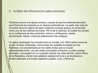 2. Análisis de información seleccionada:
Florencia recurre a la época romana, a pesar de que la evidencia demostra
que Florencia fue ocupada ya en épocas prehistóricas. La parte más vieja de
la ciudad tiene los signos de estas orígenes romanas porque es construida
como una de las colonias de César. Por lo de la defensa, la ciudad fue situada
en la confluencia de dos corrientes, el Arno y el Mugnone, donde,
previamente, habían vivido las poblaciones más antiguas.
Un plano rectangular fue incluido entre la muralla, con 1800 metros cerca de
ancho. El área urbanizada, como todas las ciudades fundadas por los
Romanos, es caracterizada por las calles rectas que se cruzan
perpendicularmente. Las dos calles principales conducen a cuatro puertas
elevadas y convergien en un cuadrado central, los urbis del foro, ahora Plaza
de la Republica, donde más adelante estaban la Curia y se levantava el
templo dedicado a la tríada Capitolina (Júpiter, Juno, y Minerva).
 