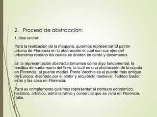 2. Proceso de abstracción:
1. Idea central:
Para la realización de la maqueta, quisimos representar El patrón
urbano de Florencia en la abstracción el cual son sus ejes del
urbanismo romano los cuales se dividen en cardo y decumanus.
En la representación abstracta tomamos como algo fundamental, la
basílica de santa maría del fiore, la cual es una abstracción de la cúpula
en Florencia; el puente medici Ponte Vecchio es el puente más antiguo
de Europa, diseñado por el pintor y arquitecto medieval, Taddeo Gaddi;
el rio y las casa en Florencia.
Para su complemento quisimos representar el contexto económico,
histórico, artístico, administrativo y comercial que se vivía en Florencia,
Italia.
 