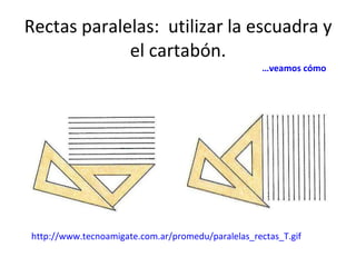Rectas paralelas:  utilizar la escuadra y el cartabón.   … veamos cómo http://www.tecnoamigate.com.ar/promedu/paralelas_rectas_T.gif 