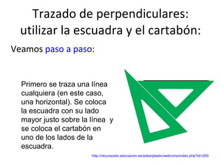 Trazado de perpendiculares: utilizar la escuadra y el cartabón: Veamos  paso a paso : Primero se traza una línea cualquiera (en este caso, una horizontal). Se coloca la escuadra con su lado mayor justo sobre la línea  y se coloca el cartabón en uno de los lados de la escuadra. http://recursostic.educacion.es/artes/plastic/web/cms/index.php?id=200 