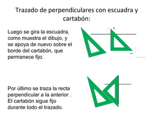 Trazado de perpendiculares con escuadra y cartabón: Luego se gira la escuadra, como muestra el dibujo, y se apoya de nuevo sobre el borde del cartabón, que permanece fijo. Por último se traza la recta perpendicular a la anterior . El cartabón sigue fijo durante todo el trazado. 