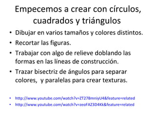 Empecemos a crear con círculos, cuadrados y triángulos  Dibujar en varios tamaños y colores distintos. Recortar las figuras. Trabajar con algo de relieve doblando las formas en las líneas de construcción.  Trazar bisectriz de ángulos para separar colores,  y paralelas para crear texturas. http://www.youtube.com/watch?v=ZT27BmniyU4&feature=related http://www.youtube.com/watch?v=zeoFAZ3D4Kk&feature=related 