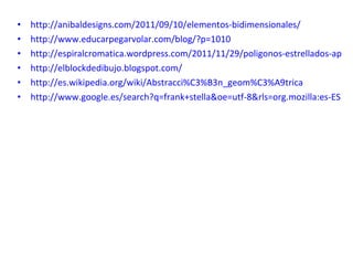 http://anibaldesigns.com/2011/09/10/elementos-bidimensionales/ http://www.educarpegarvolar.com/blog/?p=1010 http://espiralcromatica.wordpress.com/2011/11/29/poligonos-estrellados-aplicaciones-taller/ http://elblockdedibujo.blogspot.com/ http://es.wikipedia.org/wiki/Abstracci%C3%B3n_geom%C3%A9trica http://www.google.es/search?q=frank+stella&oe=utf-8&rls=org.mozilla:es-ES:official&client=firefox-a&um=1&ie=UTF-8&source=univ&ei=GqQPTN3HOsiJ4Qb9yeyPDA&sa=X&oi=image_result_group&ct=title&resnum=1&ved=0CCYQsAQwAA&biw=1280&bih=685&sei=wAbeTsjWEbLY4QTqqO2fBw&tbm=isch 
