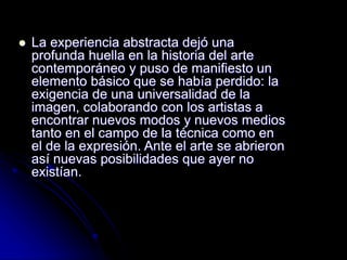  La experiencia abstracta dejó una
profunda huella en la historia del arte
contemporáneo y puso de manifiesto un
elemento básico que se había perdido: la
exigencia de una universalidad de la
imagen, colaborando con los artistas a
encontrar nuevos modos y nuevos medios
tanto en el campo de la técnica como en
el de la expresión. Ante el arte se abrieron
así nuevas posibilidades que ayer no
existían.
 