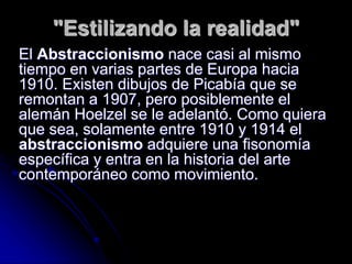 "Estilizando la realidad"
El Abstraccionismo nace casi al mismo
tiempo en varias partes de Europa hacia
1910. Existen dibujos de Picabía que se
remontan a 1907, pero posiblemente el
alemán Hoelzel se le adelantó. Como quiera
que sea, solamente entre 1910 y 1914 el
abstraccionismo adquiere una fisonomía
específica y entra en la historia del arte
contemporáneo como movimiento.
 