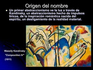 Origen del nombre
 Un primer abstraccionismo ve la luz a través de
Kandinsky, un abstraccionismo hecho de impulsos
líricos, de la inspiración romántica nacida del
espíritu, un desligamiento de la realidad material.
Wassily Kandinsky
"Composition IV"
(1911)
 