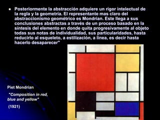  Posteriormente la abstracción adquiere un rigor intelectual de
la regla y la geometría. El representante mas claro del
abstraccionismo geométrico es Mondrian. Este llega a sus
conclusiones abstractas a través de un proceso basado en la
síntesis del elemento en donde quita progresivamente al objeto
todas sus notas de individualidad, sus particularidades, hasta
reducirlo al esqueleto, a estilización, a línea, es decir hasta
hacerlo desaparecer"
Piet Mondrian
"Composition in red,
blue and yellow"
(1921)
 