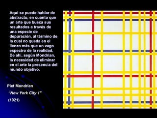 Aquí se puede hablar de
abstracto, en cuanto que
un arte que busca sus
resultados a través de
una especie de
depuración, al término de
la cual no queda en el
lienzo más que un vago
espectro de la realidad.
De ahí, según Mondrian,
la necesidad de eliminar
en el arte la presencia del
mundo objetivo.
Piet Mondrian
“New York City 1"
(1921)
 